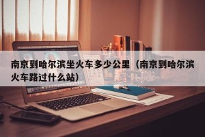 南京到哈尔滨坐火车多少公里（南京到哈尔滨火车路过什么站）