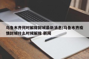乌鲁木齐何时解除封城最新消息/乌鲁木齐疫情封城什么时候解除 新闻