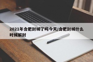 2021年合肥封城了吗今天/合肥封城什么时候解封