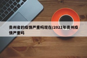 贵州省的疫情严重吗现在/2021年贵州疫情严重吗