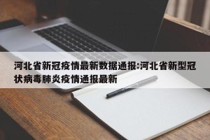 河北省新冠疫情最新数据通报:河北省新型冠状病毒肺炎疫情通报最新