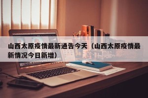 山西太原疫情最新通告今天（山西太原疫情最新情况今日新增）