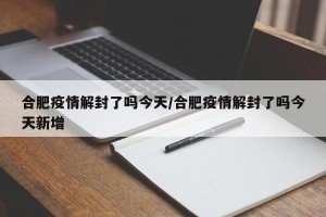 合肥疫情解封了吗今天/合肥疫情解封了吗今天新增