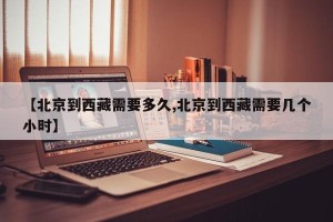 【北京到西藏需要多久,北京到西藏需要几个小时】