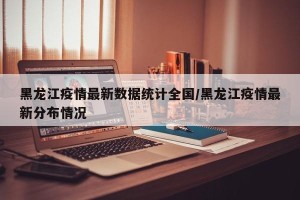 黑龙江疫情最新数据统计全国/黑龙江疫情最新分布情况