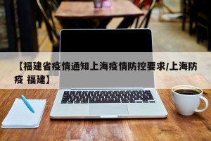【福建省疫情通知上海疫情防控要求/上海防疫 福建】