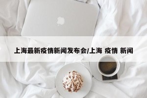 上海最新疫情新闻发布会/上海 疫情 新闻