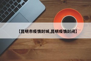 【昆明市疫情封城,昆明疫情封闭】