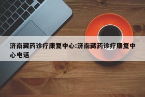 济南藏药诊疗康复中心:济南藏药诊疗康复中心电话