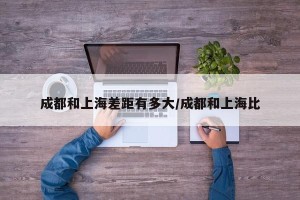 成都和上海差距有多大/成都和上海比
