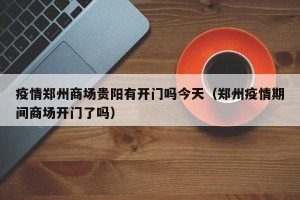 疫情郑州商场贵阳有开门吗今天（郑州疫情期间商场开门了吗）