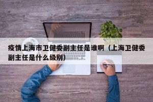 疫情上海市卫健委副主任是谁啊（上海卫健委副主任是什么级别）