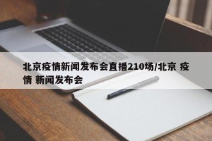 北京疫情新闻发布会直播210场/北京 疫情 新闻发布会