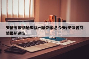 安徽省疫情通知福州最新消息今天/安徽省疫情最新通告