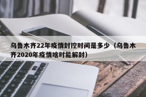 乌鲁木齐22年疫情封控时间是多少（乌鲁木齐2020年疫情啥时能解封）