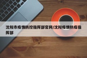沈阳市疫情防控指挥部官网/沈阳疫情防疫指挥部