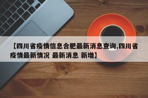 【四川省疫情信息合肥最新消息查询,四川省疫情最新情况 最新消息 新增】