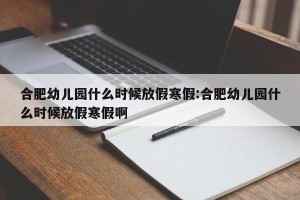 合肥幼儿园什么时候放假寒假:合肥幼儿园什么时候放假寒假啊