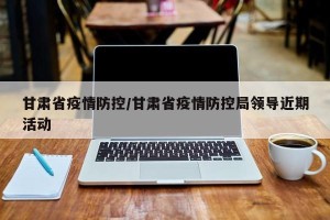 甘肃省疫情防控/甘肃省疫情防控局领导近期活动