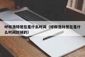 呼和浩特现在是什么时间（呼和浩特现在是什么时间封城的）