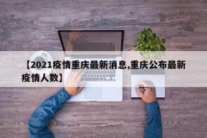 【2021疫情重庆最新消息,重庆公布最新疫情人数】