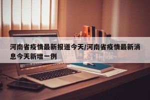 河南省疫情最新报道今天/河南省疫情最新消息今天新增一例
