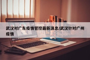 武汉对广东疫情管控最新消息/武汉针对广州疫情
