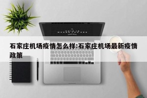 石家庄机场疫情怎么样:石家庄机场最新疫情政策