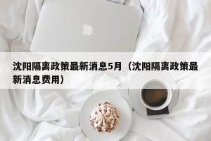 沈阳隔离政策最新消息5月（沈阳隔离政策最新消息费用）