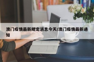 澳门疫情最新规定消息今天/澳门疫情最新通知