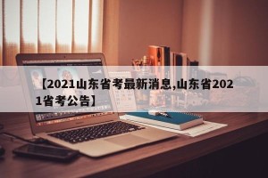 【2021山东省考最新消息,山东省2021省考公告】