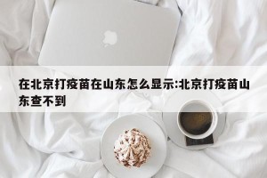在北京打疫苗在山东怎么显示:北京打疫苗山东查不到