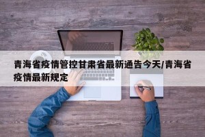 青海省疫情管控甘肃省最新通告今天/青海省疫情最新规定