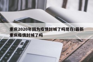 重庆2020年因为疫情封城了吗现在/最新重庆疫情封城了吗