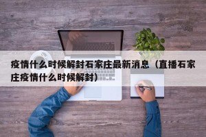 疫情什么时候解封石家庄最新消息（直播石家庄疫情什么时候解封）