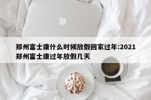 郑州富士康什么时候放假回家过年:2021郑州富士康过年放假几天