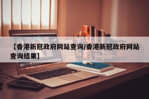 【香港新冠政府网站查询/香港新冠政府网站查询结果】