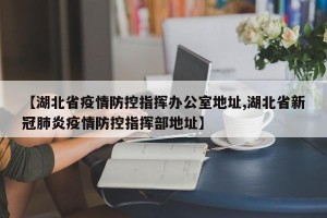 【湖北省疫情防控指挥办公室地址,湖北省新冠肺炎疫情防控指挥部地址】