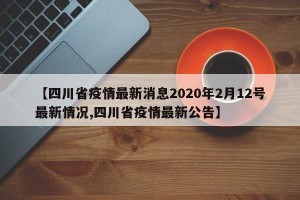 【四川省疫情最新消息2020年2月12号最新情况,四川省疫情最新公告】