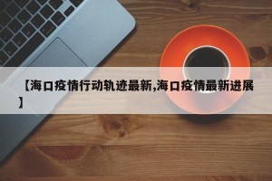 【海口疫情行动轨迹最新,海口疫情最新进展】