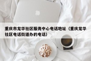 重庆市龙华社区服务中心电话地址（重庆龙华社区电话街道办的电话）