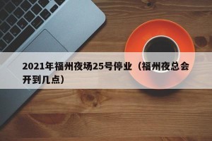 2021年福州夜场25号停业（福州夜总会开到几点）