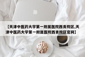 【天津中医药大学第一附属医院西青院区,天津中医药大学第一附属医院西青院区官网】