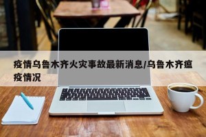 疫情乌鲁木齐火灾事故最新消息/乌鲁木齐瘟疫情况