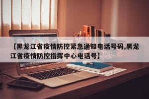 【黑龙江省疫情防控紧急通知电话号码,黑龙江省疫情防控指挥中心电话号】
