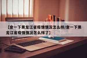 【查一下黑龙江省疫情情况怎么样/查一下黑龙江省疫情情况怎么样了】