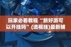 玩家必看教程“新好游可以开挂吗”(透视挂)最新辅助详细教程
