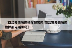 【南昌疫情防控指挥部官网/南昌市疫情防控指挥部电话号码】