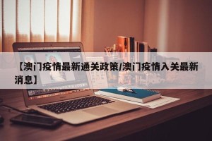 【澳门疫情最新通关政策/澳门疫情入关最新消息】