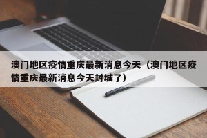 澳门地区疫情重庆最新消息今天（澳门地区疫情重庆最新消息今天封城了）